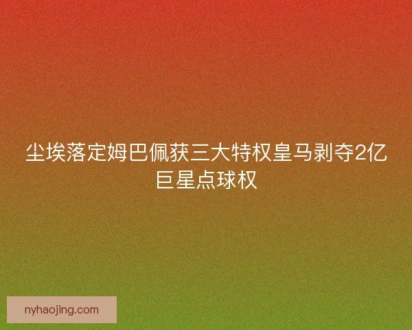 尘埃落定姆巴佩获三大特权皇马剥夺2亿巨星点球权