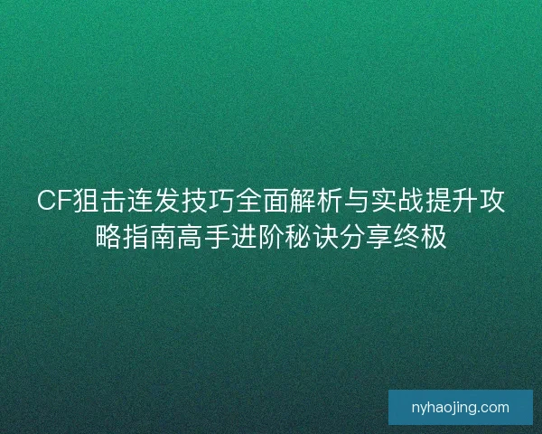 CF狙击连发技巧全面解析与实战提升攻略指南高手进阶秘诀分享终极