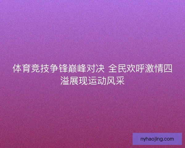 体育竞技争锋巅峰对决 全民欢呼激情四溢展现运动风采