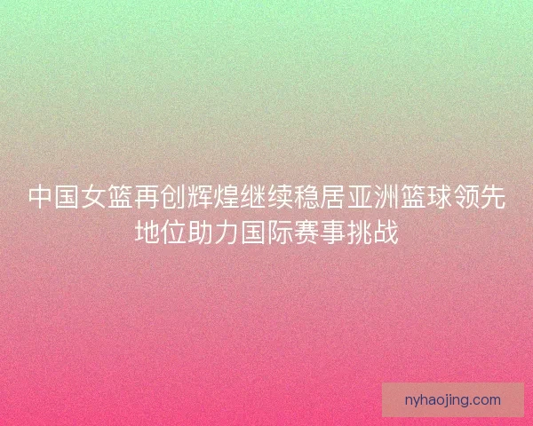 中国女篮再创辉煌继续稳居亚洲篮球领先地位助力国际赛事挑战