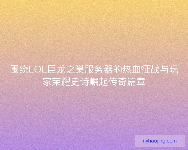 围绕LOL巨龙之巢服务器的热血征战与玩家荣耀史诗崛起传奇篇章