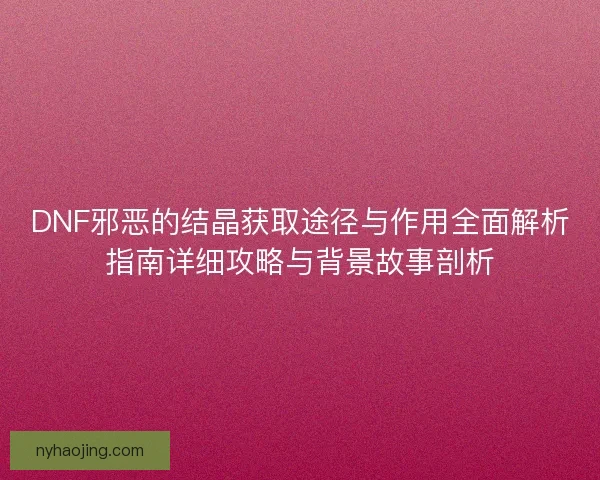 DNF邪恶的结晶获取途径与作用全面解析指南详细攻略与背景故事剖析