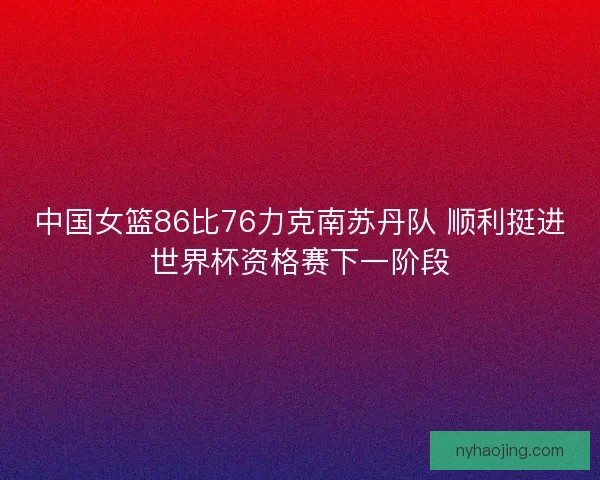 中国女篮86比76力克南苏丹队 顺利挺进世界杯资格赛下一阶段