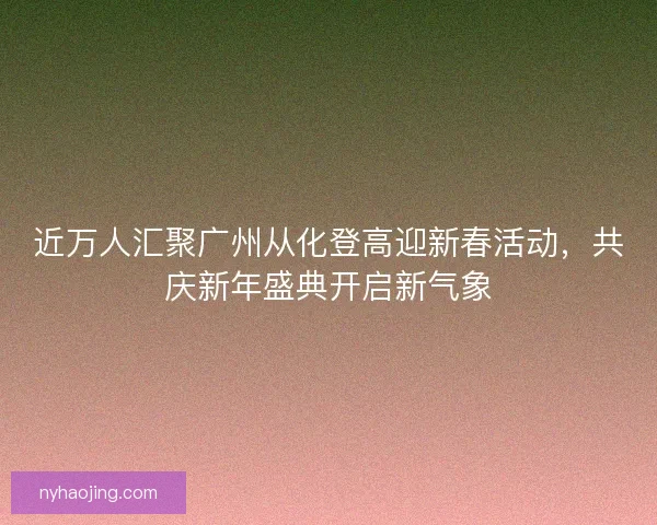 近万人汇聚广州从化登高迎新春活动，共庆新年盛典开启新气象