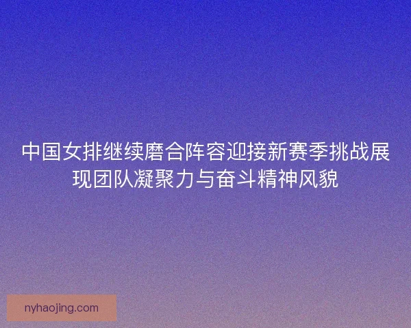 中国女排继续磨合阵容迎接新赛季挑战展现团队凝聚力与奋斗精神风貌