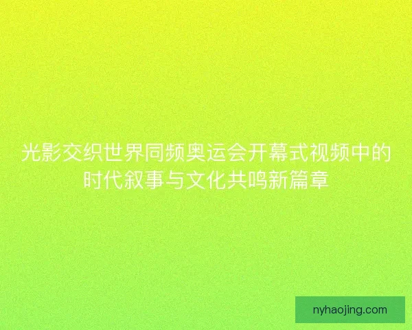 光影交织世界同频奥运会开幕式视频中的时代叙事与文化共鸣新篇章