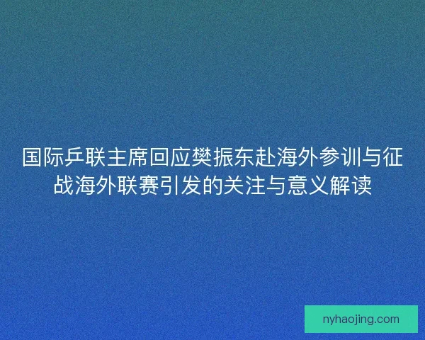 国际乒联主席回应樊振东赴海外参训与征战海外联赛引发的关注与意义解读